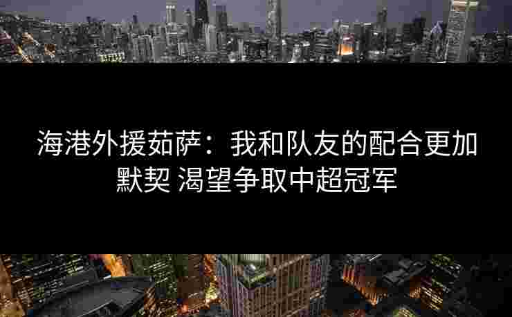 海港外援茹萨：我和队友的配合更加默契 渴望争取中超冠军