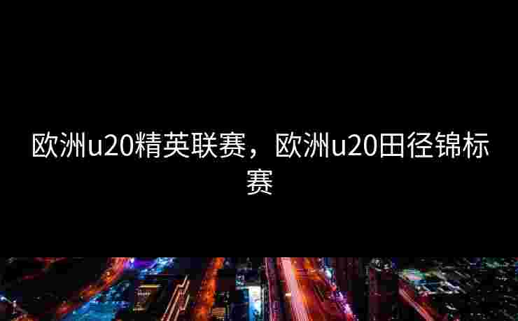欧洲u20精英联赛,欧洲u20田径锦标赛 欧洲u20精英联赛,欧洲u20田径锦标赛