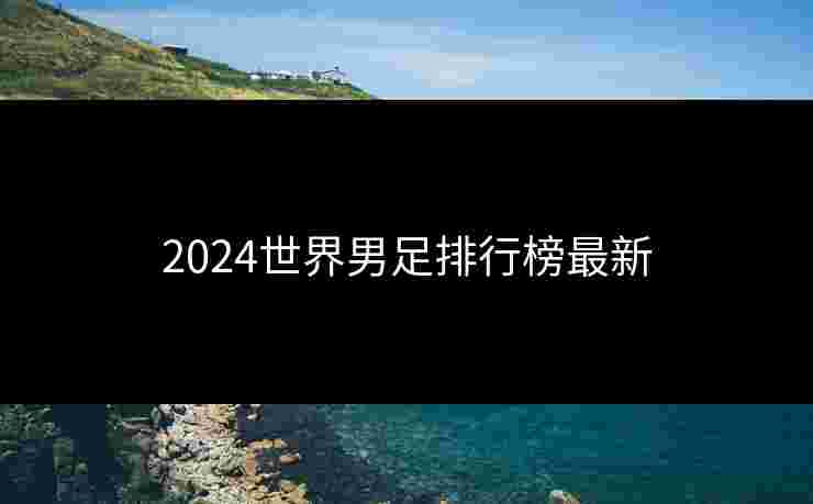 2024世界男足排行榜最新 2024世界男足排行榜最新